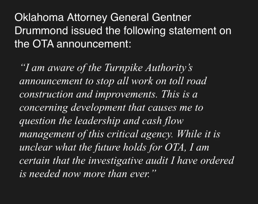Oklahoma Attorney General Gentner Drummon issued the following statement on the OTA announcment: I am aware of the Turnpike Authority's announcement to stop all work on toll road construction and improvements. This is a concerning development that causes me to question the leadership and cash flow management of this critical agency. While it is unclear what the future holds for OTA, I am certain that the investigative audit I have ordered is needed now more than ever.