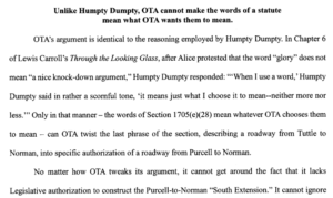 OTA's argument is identical to the reasoning employed by Humpty Dumpty. In Chapter 6 of Lewis Carroll's Through the Looking Glass, after Alice protested that the word "glory" does not mean "a nice knock-down argument," Humpty Dumpty responded: "'When I use a word,' Humpty Dumpty said in a rather scornful tone, "it means just what I choose it to mean--neither more nor less.'" Only in that manner-the words of Section 1705(e)(28) mean whatever OTA chooses them to mean - can OTA twist the last phrase of the section, describing a roadway from Tuttle to Norman, into specific authorization of a roadway from Purcell to Norman. No matter how OTA tweaks its argument, it cannot get around the fact that it lacks Legislative authorization to construct the Purcell-to-Norman "South Extension."