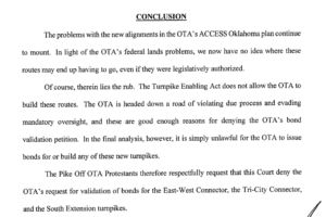 The problems with the new alignments in the OTA's ACCESS Oklahoma plan continue to mount. In light of the OTA's federal land problems, we now have no idea where these routes may end up having to go, even if they were legislatively authorized. Of course, therein lies the rub. The Turnpike Enabling Act does not allow the OTA to build these routes. The OTA is headed down a road of violating due process and evading mandatory oversigh, and these are good enough reasons for denying the OTA's bond validation petition. In the final analysis, however, it is simply unlawful for the OTA to issue bonds for or build any of these new turnpikes. The Pike Off OTA Protestants therefore respectfully request that this Court deny the OTA's request for validation of bonds for the East-West Connector, the Tri-City Connector, and the South Extension turnpikes.